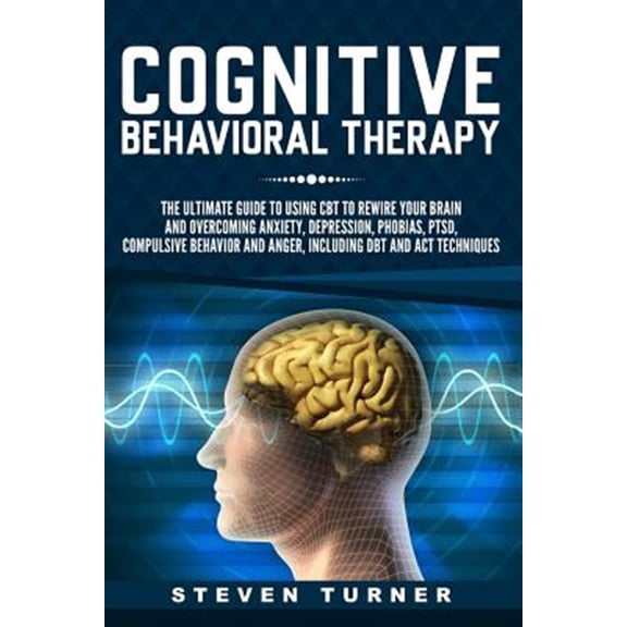 Cognitive Behavioral Therapy: The Ultimate Guide to Using CBT to Rewire Your Brain and Overcoming Anxiety, Depression, Phobias, Ptsd, Compulsive Beh
