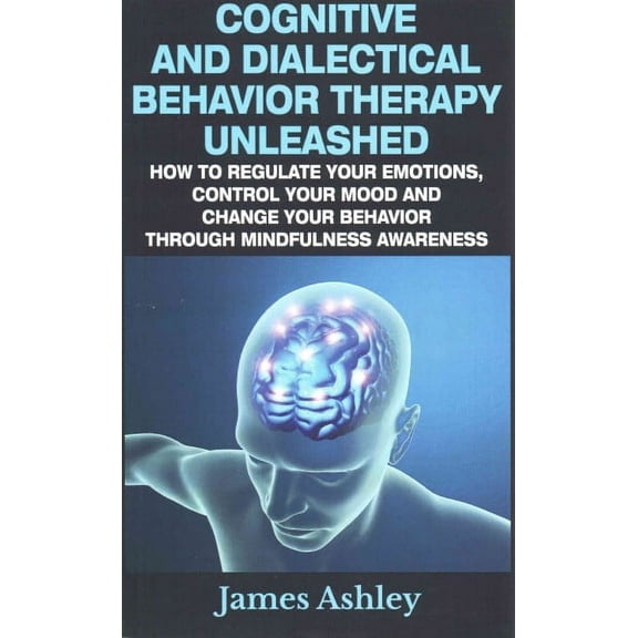 Cognitive and Dialectical Behavior Therapy Unleashed : How to Regulate Your Emotions, Control Your Mood and Change Your Behavior Through Mindfulness Awareness