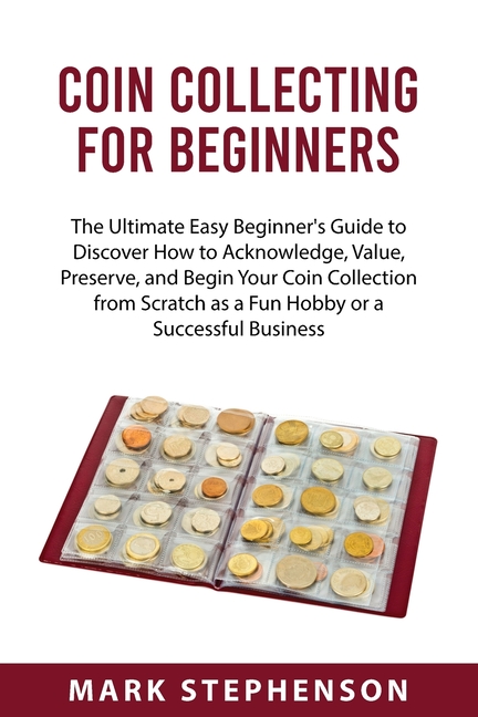 Coin Collecting for Beginners : The Ultimate Easy Beginner's Guide to Discover How to Acknowledge, Value, Preserve, and Begin Your Coin Collection