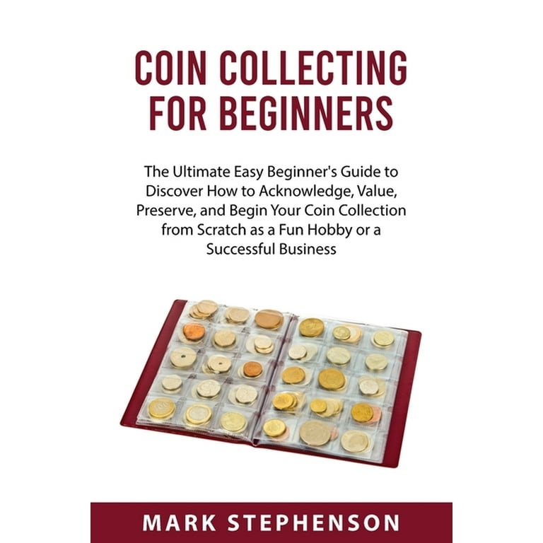 Coin Collecting for Beginners : The Ultimate Easy Beginner's Guide to Discover How to Acknowledge, Value, Preserve, and Begin Your Coin Collection