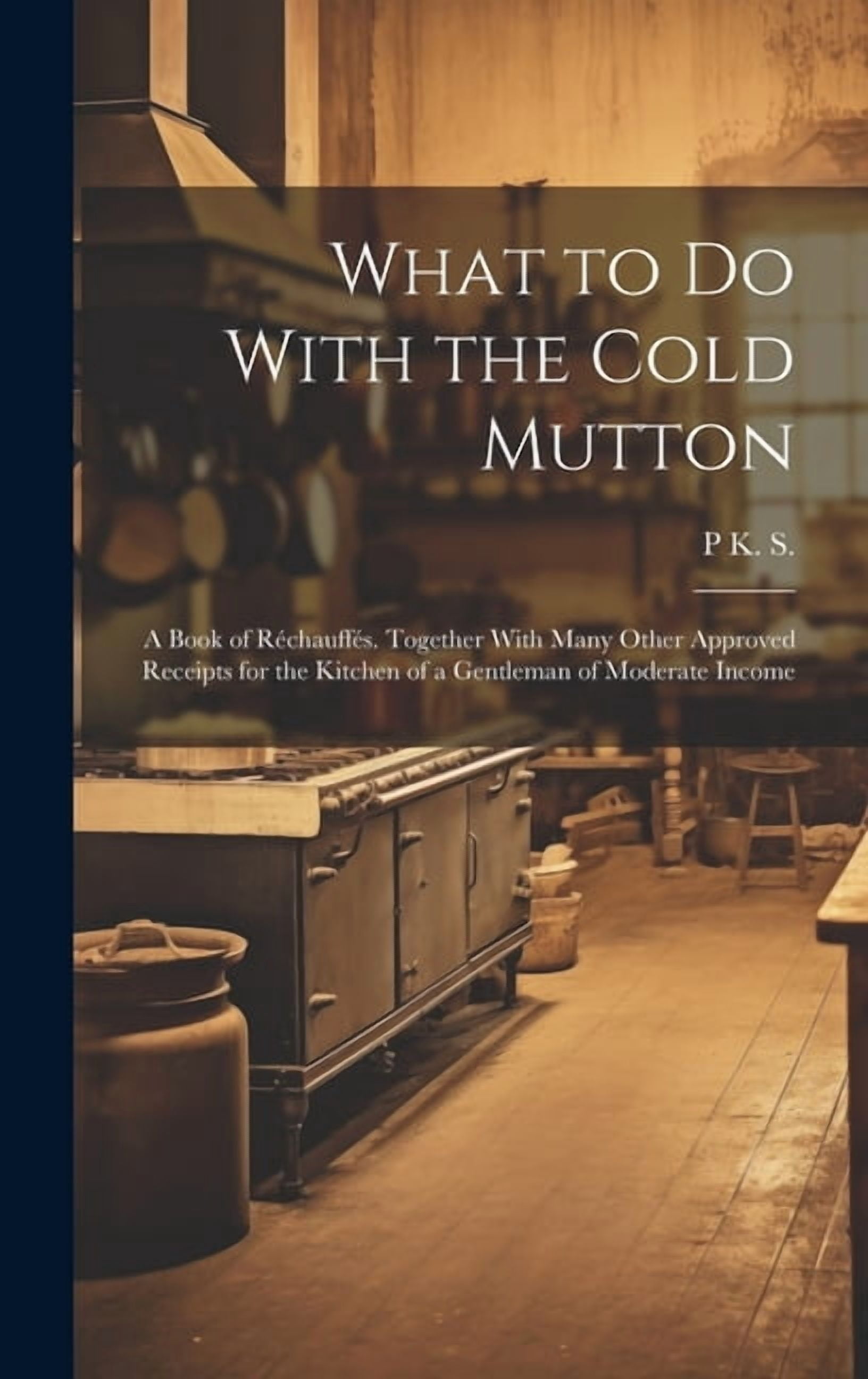 What to Do With the Cold Mutton: A Book of Réchauffés. Together With ...