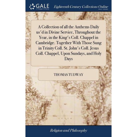 A Collection of all the Anthems Daily us'd in Divine Service, Throughout the Year, in the King's Coll. Chappel in Cambridge. Together With Those Sung in Trinity Coll. St. John's Coll. Jesus Coll. Chap