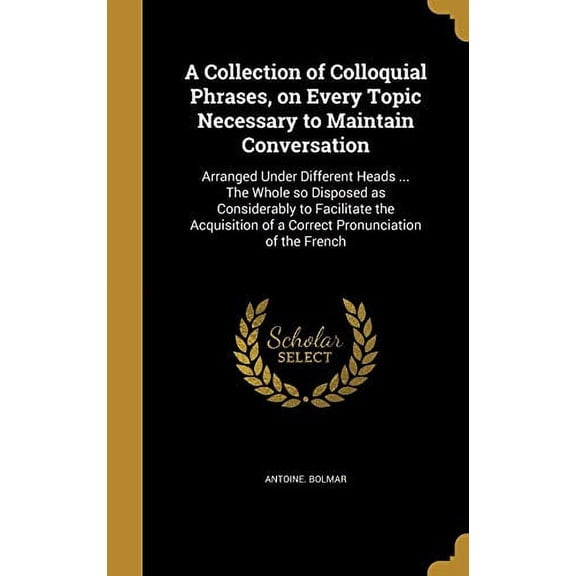 A Collection of Colloquial Phrases, on Every Topic Necessary to Maintain Conversation: Arranged Under Different Heads . the Whole So Disposed as . of a Correct Pronunciation of the Fre 1361472456