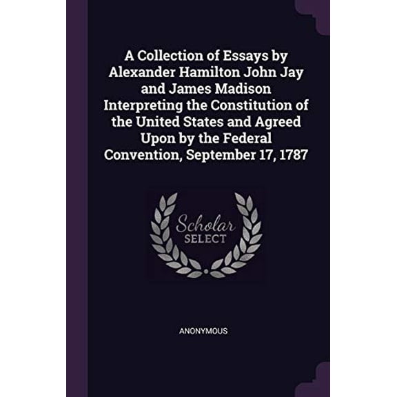 A Collection of Essays by Alexander Hamilton John Jay and James Madison Interpreting the Constitution of the United States and Agreed Upon by the Federal Convention, September 17, 1787 Paperback Ano