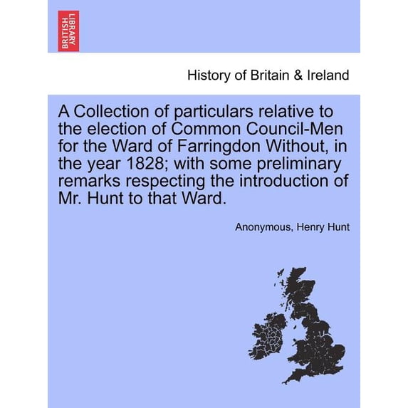 A Collection of Particulars Relative to the Election of Common Council-Men for the Ward of Farringdon Without, in the Year 1828; With Some Preliminary Remarks Respecting the Introduction of Mr. Hunt to That Ward. (Paperback)