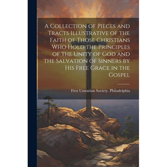 A Collection of Pieces and Tracts Illustrative of the Faith of Those Christians Who Hold the Principles of the Unity of God and the Salvation of Sinners by His Free Grace in the Gospel (Paperback)