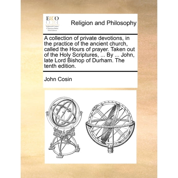 A Collection of Private Devotions, in the Practice of the Ancient Church, Called the Hours of Prayer. Taken Out of the Holy Scriptures, ... by ... John, Late Lord Bishop of Durham. (The Tenth Edition) (Paperback)