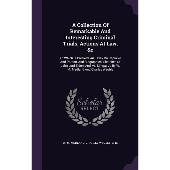 A Collection Of Remarkable And Interesting Criminal Trials, Actions At Law, &c : To Which Is Prefixed, An Essay On Reprieve And Pardon, And Biographical Sketches Of John Lord Eldon, And Mr. Mingay /c By W. M. Medland And Charles Weobly (Hardcover)