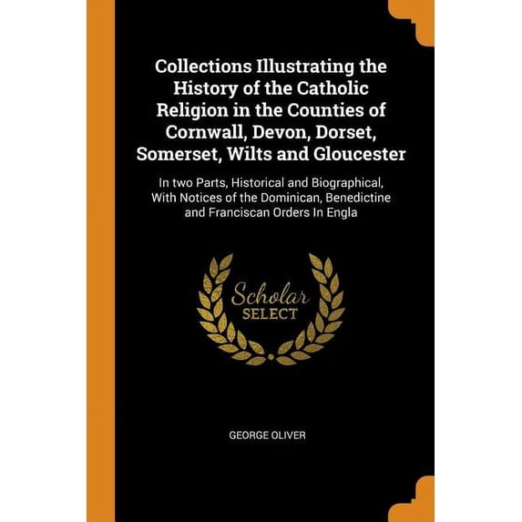 Collections Illustrating the History of the Catholic Religion in the Counties of Cornwall, Devon, Dorset, Somerset, Wilts and Gloucester : In Two Parts, Historical and Biographical, with Notices of the Dominican, Benedictine and Franciscan Orders in Engla (Paperback)