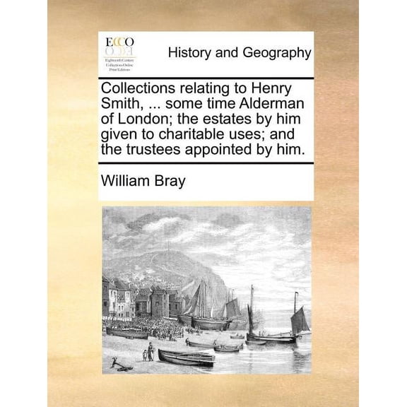 Collections Relating to Henry Smith, ... Some Time Alderman of London; The Estates by Him Given to Charitable Uses; And the Trustees Appointed by Him.