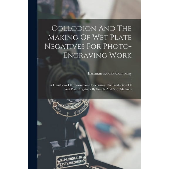 Collodion And The Making Of Wet Plate Negatives For Photo-engraving Work: A Handbook Of Information Concerning The Production Of Wet Plate Negatives By Simple And Sure Methods (Paperback)