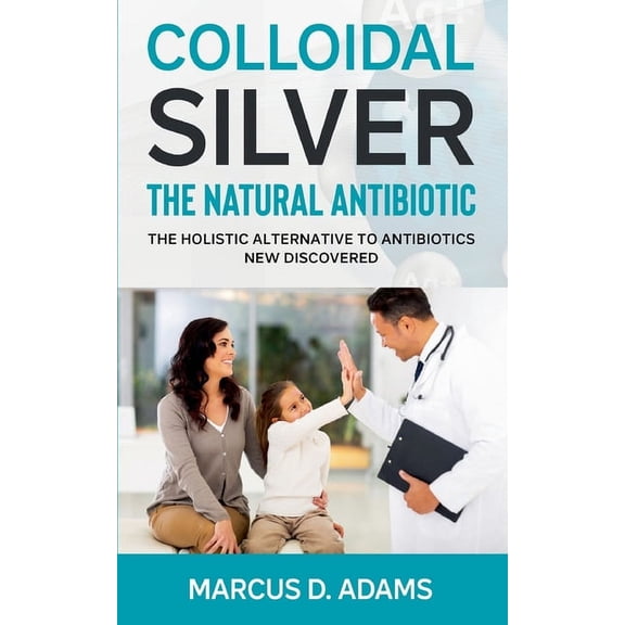 Colloidal Silver - The Natural Antibiotic: The Holistic Alternative To Antibiotics New Discovered (Paperback)