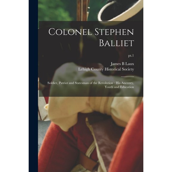 Colonel Stephen Balliet: Soldier, Patriot and Statesman of the Revolution: His Ancestry, Youth and Education; pt.1, (Paperback)