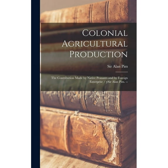 Colonial Agricultural Production: the Contribution Made by Native Peasants and by Foreign Enterprise / YSir Alan Pim. --, (Hardcover)