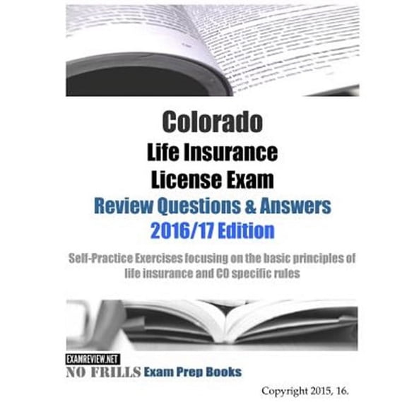 Colorado Life Insurance License Exam Review Questions & Answers 2016/17 : Self-practice Exercises Focusing on the Basic Principles of Life Insurance and Co Specific Rules