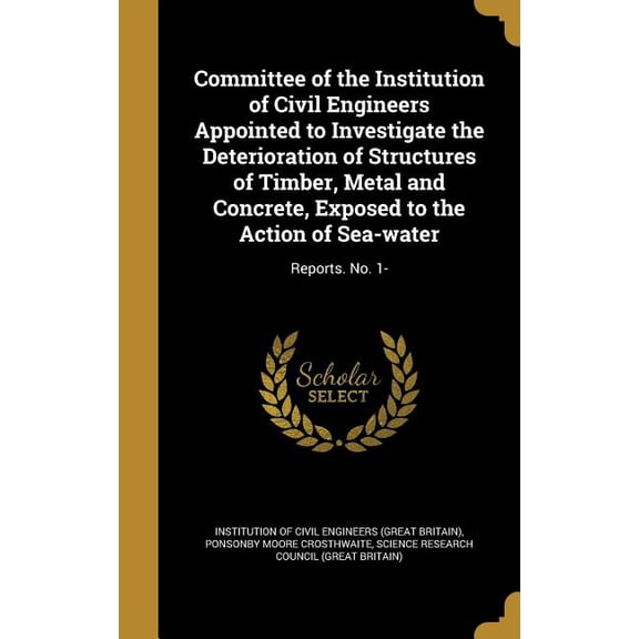 Committee of the Institution of Civil Engineers Appointed to Investigate the Deterioration of Structures of Timber, Metal and Concrete, Exposed to the Action of Sea-water : Reports. No. 1- (Hardcover)