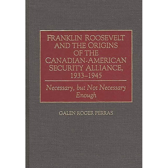 Communication Franklin Roosevelt and the Origins of the Canadian-American Security Alliance, 1933-1945: Necessary, But Not Necessary E, (Hardcover)