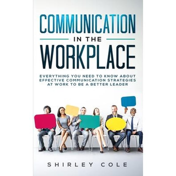 Communication In The Workplace: Everything You Need To Know About Effective Communication Strategies At Work To Be A Better Leader -- Shirley Cole