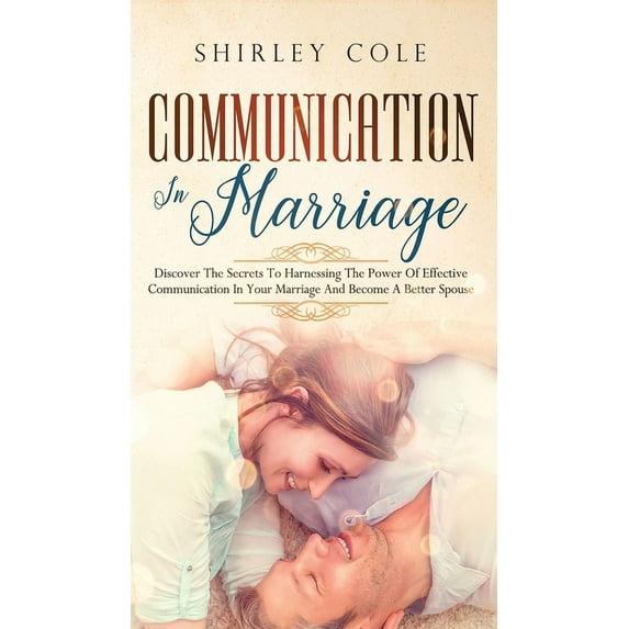 Communication In Marriage: Discover The Secrets To Harnessing The Power Of Effective Communication In Your Marriage And Become A Better Spouse (Hardcover)