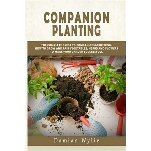 Companion Planting: The Complete Guide to Companion Gardening. How to Grow and Pair Vegetables, Herbs and Flowers to Make Your Garden Succ