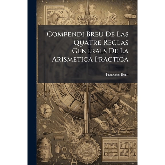 Compendi Breu De Las Quatre Reglas Generals De La Arismetica Practica : Que Son Sumar, Restar, Multiplicr Y Partir: Ab Algunas Reglas Necessarias Per Los Negociants, Ab Una Taula Al Fi, Rah De Tant Lo Any, Quant V Per Lo Mes Y Lo Dia... (Paperback)
