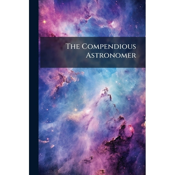 The Compendious Astronomer : Containing New and Correct Tables for Computing in a Concise Manner, the Places of the Luminaries, Digested from Numbers Founded on the Latest Observations ...: There Is Likewise Introduced, the Theory of Decimal Arithmetic, B