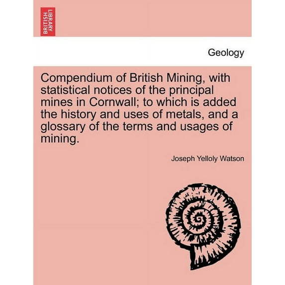 Compendium of British Mining, with Statistical Notices of the Principal Mines in Cornwall; To Which Is Added the History and Uses of Metals, and a Glossary of the Terms and Usages of Mining. (Paperback)