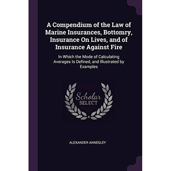 A Compendium of the Law of Marine Insurances, Bottomry, Insurance On Lives, and of Insurance Against Fire: In Which the Mode of Calculating Averages Is Defined, and Illustrated by Examples 137856233X