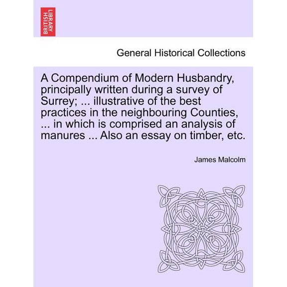 A Compendium of Modern Husbandry, principally written during a survey of Surrey; ... illustrative of the best practices in the neighbouring Counties, ... in which is comprised an analysis of manures .