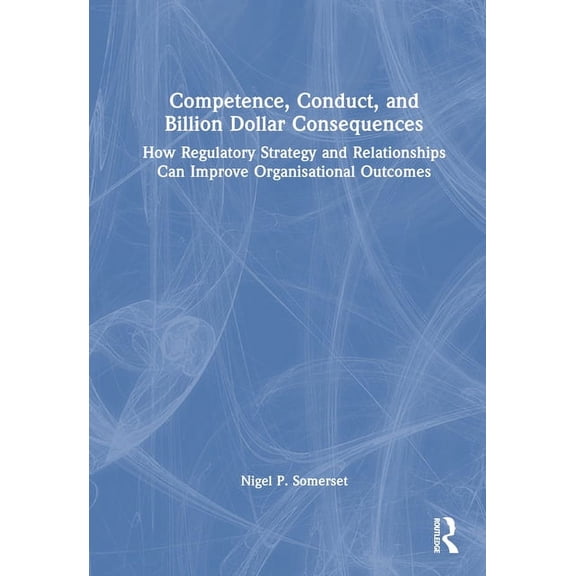 Competence, Conduct, and Billion Dollar Consequences: How Regulatory Strategy and Relationships Can Improve Organisation, (Hardcover)