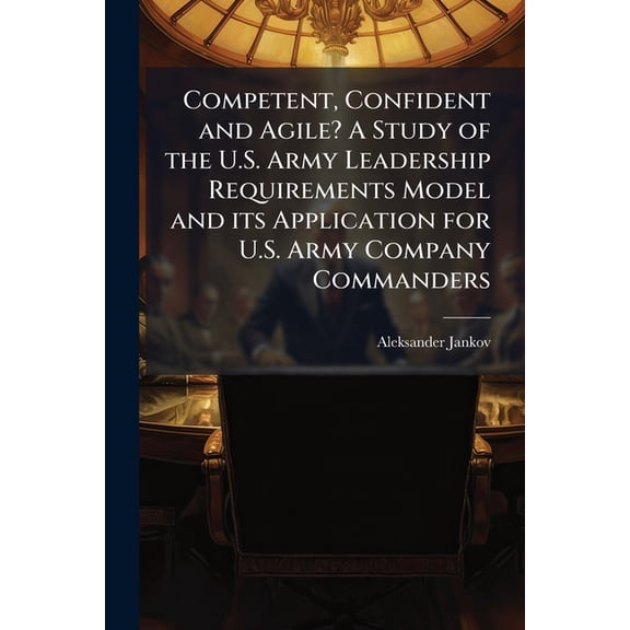 Competent, Confident and Agile? A Study of the U.S. Army Leadership Requirements Model and its Application for U.S. Army, (Paperback)