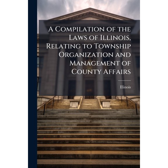 A Compilation of the Laws of Illinois, Relating to Township Organization and Management of County Affairs : With Numerous Forms, and Notes of Instruction, Supported by Adjudicated Cases, Opinions of the Attorney General, and Rulings of the Auditor of Publi (Paperback)