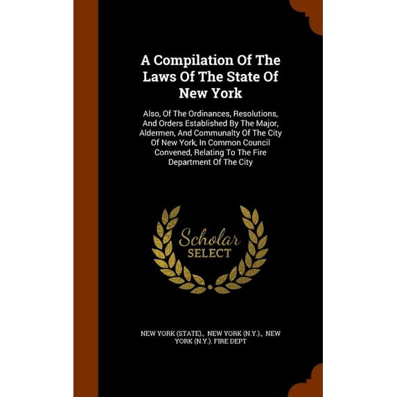 A Compilation Of The Laws Of The State Of New York : Also, Of The Ordinances, Resolutions, And Orders Established By The Major, Aldermen, And Communalty Of The City Of New York, In Common Council Convened, Relating To The Fire Department Of The City (Hardcover)