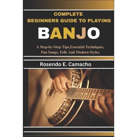 Complete Beginners Guide To Playing Banjo: A Step-By-Step Tips, Essential Techniques, Fun Songs, Folk And Modern Styles, (Paperback)