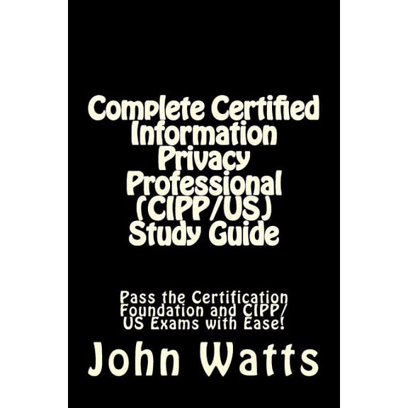 Complete Certified Information Privacy Professional (CIPP/US) Study Guide: Pass the Certification Foundation and CIPP/US Exams with Ease! by John Watts