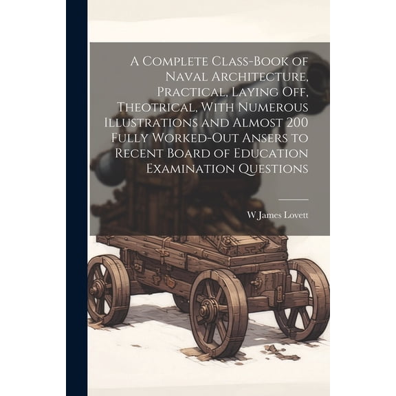 A Complete Class-book of Naval Architecture, Practical, Laying off, Theotrical, With Numerous Illustrations and Almost 200 Fully Worked-out Ansers to Recent Board of Education Examination Questions (P