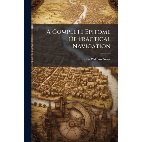 A Complete Epitome Of Practical Navigation : Containing All Necessary Instruction For Keeping A Ship's Reckoning At Sea: With The Most Approved Methods Of Ascertaining The Latitude ... And The Longitude ... Including A Journal Of A Voyage From London (Paperback)