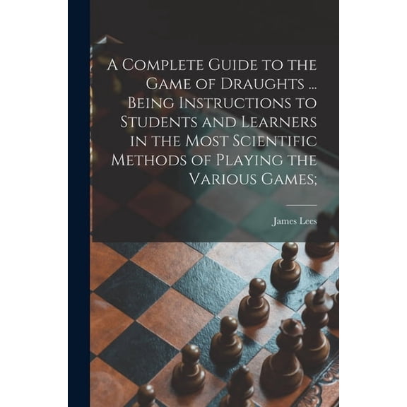 A Complete Guide to the Game of Draughts ... Being Instructions to Students and Learners in the Most Scientific Methods of Playing the Various Games; (Paperback)