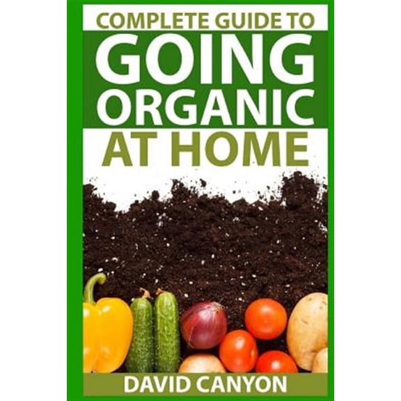 Home Organic Gardening Guides: Complete Guide To Going Organic At Home: Heirloom Seeds, Seed Saving, Pest Contr: Heirloom Seeds, Seed Saving, Pest Control, Drying Herbs, Organic Recipes, Winterizing Y