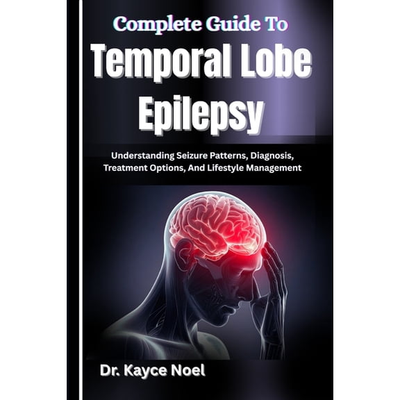 Complete Guide To Temporal Lobe Epilepsy: Understanding Seizure Patterns, Diagnosis, Treatment Options, And Lifestyle Ma, (Paperback)