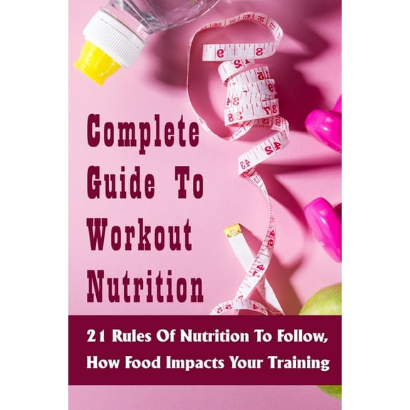 Complete Guide To Workout Nutrition : 21 Rules Of Nutrition To Follow, How Food Impacts Your Training: What To Eat When Working Out To Build Muscle (Paperback)