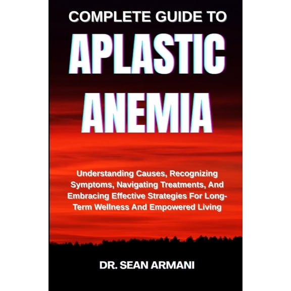 Complete Guide to Aplastic Anemia: Understanding Causes, Recognizing Symptoms, Navigating Treatments, And Embracing Effe, (Paperback)