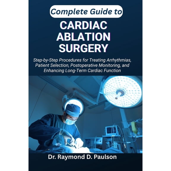 Complete Guide to Cardiac Ablation Surgery: Step-by-Step Procedures for Treating Arrhythmias, Patient Selection, Postope, (Paperback)