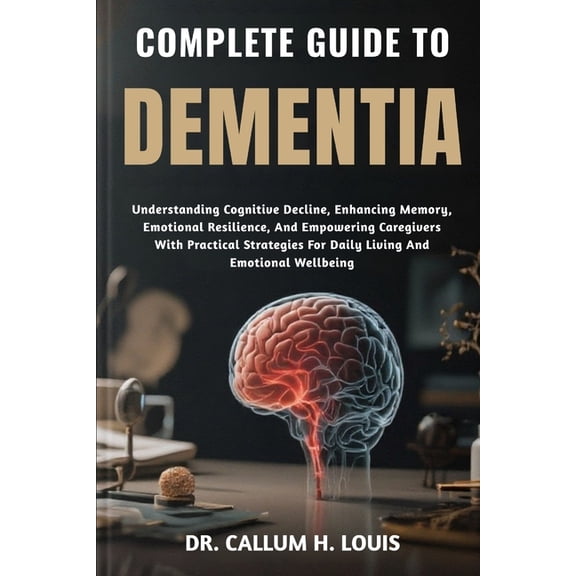 Complete Guide to Dementia: Understanding Cognitive Decline, Enhancing Memory, Emotional Resilience, And Empowering Care, (Paperback)