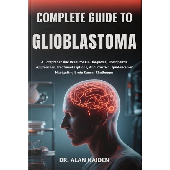 Complete Guide to Glioblastoma: A Comprehensive Resource On Diagnosis, Therapeutic Approaches, Treatment Options, And Pr, (Paperback)