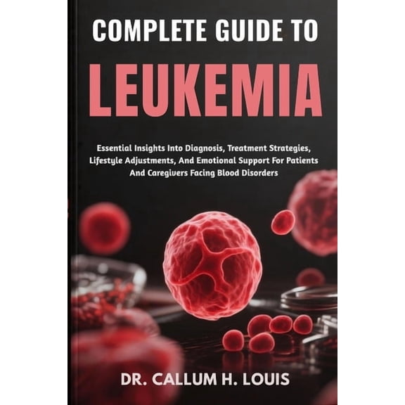 Complete Guide to Leukemia: Essential Insights Into Diagnosis, Treatment Strategies, Lifestyle Adjustments, And Emotiona, (Paperback)