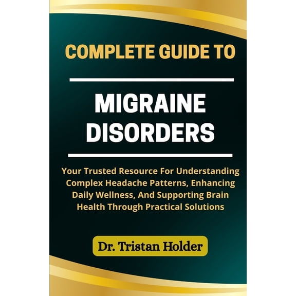 Complete Guide to Migraine Disorders: Your Trusted Resource For Understanding Complex Headache Patterns, Enhancing Daily, (Paperback)