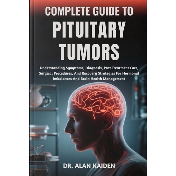 Complete Guide to Pituitary Tumors: Understanding Symptoms, Diagnosis, Post-Treatment Care, Surgical Procedures, And Rec, (Paperback)