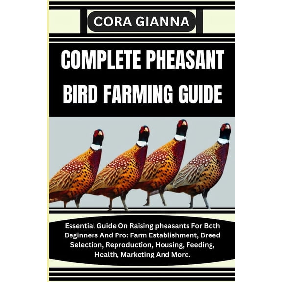 Complete Pheasant Bird Farming Guide: Essential Guide On Raising pheasants For Both Beginners And Pro: Farm Establishment, Breed Selection, Reproduction, Housing, Feeding, Health, Marketing And More.