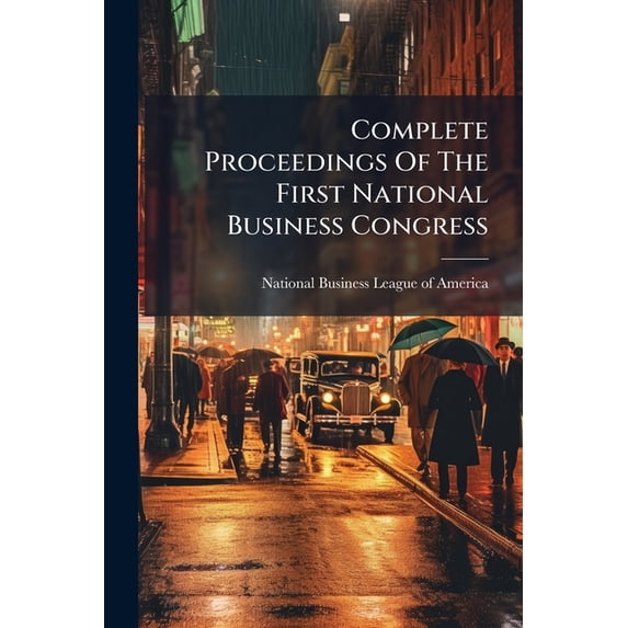 Complete Proceedings Of The First National Business Congress : A Free And Open National Forum Of Industrial, Commercial And Financial Interests Under The Auspices Of The National Business League Of America ... Chicago ... Nineteen Hundred And Eleven, (Paperback)